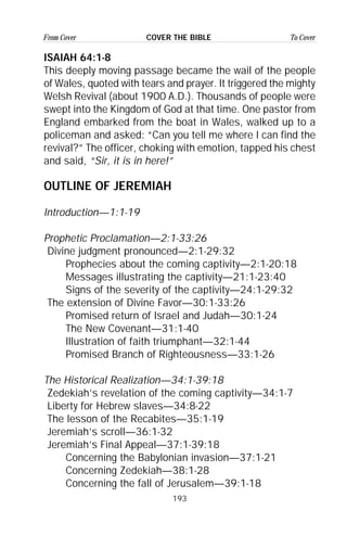 193
From Cover To CoverCOVER THE BIBLE
ISAIAH 64:1-8
This deeply moving passage became the wail of the people
of Wales, quoted with tears and prayer. It triggered the mighty
Welsh Revival (about 1900 A.D.). Thousands of people were
swept into the Kingdom of God at that time. One pastor from
England embarked from the boat in Wales, walked up to a
policeman and asked: “Can you tell me where I can find the
revival?” The officer, choking with emotion, tapped his chest
and said, “Sir, it is in here!”
OUTLINE OF JEREMIAH
Introduction—1:1-19
Prophetic Proclamation—2:1-33:26
Divine judgment pronounced—2:1-29:32
Prophecies about the coming captivity—2:1-20:18
Messages illustrating the captivity—21:1-23:40
Signs of the severity of the captivity—24:1-29:32
The extension of Divine Favor—30:1-33:26
Promised return of Israel and Judah—30:1-24
The New Covenant—31:1-40
Illustration of faith triumphant—32:1-44
Promised Branch of Righteousness—33:1-26
The Historical Realization—34:1-39:18
Zedekiah’s revelation of the coming captivity—34:1-7
Liberty for Hebrew slaves—34:8-22
The lesson of the Recabites—35:1-19
Jeremiah’s scroll—36:1-32
Jeremiah’s Final Appeal—37:1-39:18
Concerning the Babylonian invasion—37:1-21
Concerning Zedekiah—38:1-28
Concerning the fall of Jerusalem—39:1-18
 