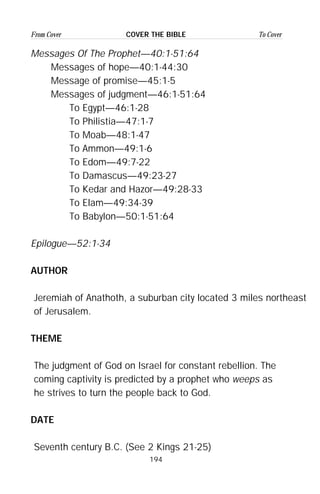 194
From Cover To CoverCOVER THE BIBLE
Messages Of The Prophet—40:1-51:64
Messages of hope—40:1-44:30
Message of promise—45:1-5
Messages of judgment—46:1-51:64
To Egypt—46:1-28
To Philistia—47:1-7
To Moab—48:1-47
To Ammon—49:1-6
To Edom—49:7-22
To Damascus—49:23-27
To Kedar and Hazor—49:28-33
To Elam—49:34-39
To Babylon—50:1-51:64
Epilogue—52:1-34
AUTHOR
Jeremiah of Anathoth, a suburban city located 3 miles northeast
of Jerusalem.
THEME
The judgment of God on Israel for constant rebellion. The
coming captivity is predicted by a prophet who weeps as
he strives to turn the people back to God.
DATE
Seventh century B.C. (See 2 Kings 21-25)
 
