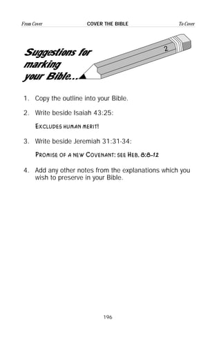 196
From Cover To CoverCOVER THE BIBLE
2
Suggestions for
marking
your Bible...
1. Copy the outline into your Bible.
2. Write beside Isaiah 43:25:
Excludes human merit!
3. Write beside Jeremiah 31:31-34:
Promise of a new Covenant: see Heb. 8:8-12
4. Add any other notes from the explanations which you
wish to preserve in your Bible.
 