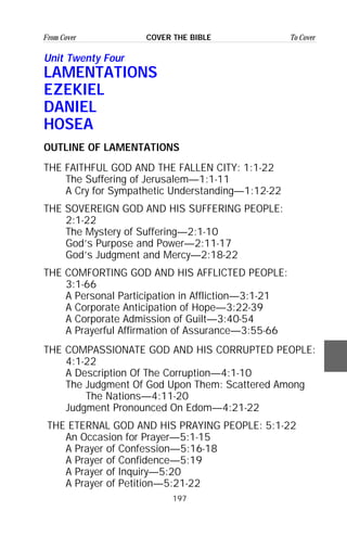 197
From Cover To CoverCOVER THE BIBLE
Unit Twenty Four
LAMENTATIONS
EZEKIEL
DANIEL
HOSEA
OUTLINE OF LAMENTATIONS
THE FAITHFUL GOD AND THE FALLEN CITY: 1:1-22
The Suffering of Jerusalem—1:1-11
A Cry for Sympathetic Understanding—1:12-22
THE SOVEREIGN GOD AND HIS SUFFERING PEOPLE:
2:1-22
The Mystery of Suffering—2:1-10
God’s Purpose and Power—2:11-17
God’s Judgment and Mercy—2:18-22
THE COMFORTING GOD AND HIS AFFLICTED PEOPLE:
3:1-66
A Personal Participation in Affliction—3:1-21
A Corporate Anticipation of Hope—3:22-39
A Corporate Admission of Guilt—3:40-54
A Prayerful Affirmation of Assurance—3:55-66
THE COMPASSIONATE GOD AND HIS CORRUPTED PEOPLE:
4:1-22
A Description Of The Corruption—4:1-10
The Judgment Of God Upon Them: Scattered Among
The Nations—4:11-20
Judgment Pronounced On Edom—4:21-22
THE ETERNAL GOD AND HIS PRAYING PEOPLE: 5:1-22
An Occasion for Prayer—5:1-15
A Prayer of Confession—5:16-18
A Prayer of Confidence—5:19
A Prayer of Inquiry—5:20
A Prayer of Petition—5:21-22
 