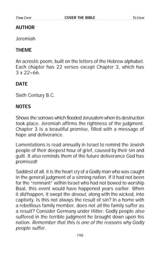 198
From Cover To CoverCOVER THE BIBLE
AUTHOR
Jeremiah
THEME
An acrostic poem, built on the letters of the Hebrew alphabet.
Each chapter has 22 verses except Chapter 3, which has
3 x 22=66.
DATE
Sixth Century B.C.
NOTES
Shows the sorrows which flooded Jerusalem when its destruction
took place. Jeremiah affirms the rightness of the judgment.
Chapter 3 is a beautiful promise, filled with a message of
hope and deliverance.
Lamentations is read annually in Israel to remind the Jewish
people of their deepest hour of grief, caused by their sin and
guilt. It also reminds them of the future deliverance God has
promised!
Saddest of all, it is the heart cry of a Godly man who was caught
in the general judgment of a sinning nation. If it had not been
for the “remnant” within Israel who had not bowed to worship
Baal, this event would have happened years earlier. When
it did happen, it swept the devout, along with the wicked, into
captivity. Is this not always the result of sin? In a home with
a rebellious family member, does not all the family suffer as
a result? Consider Germany under Hitler: Godly people also
suffered in the terrible judgment he brought down upon his
nation. Remember that this is one of the reasons why Godly
people suffer.
 