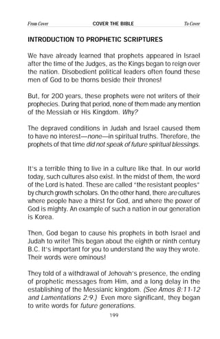 199
From Cover To CoverCOVER THE BIBLE
INTRODUCTION TO PROPHETIC SCRIPTURES
We have already learned that prophets appeared in Israel
after the time of the Judges, as the Kings began to reign over
the nation. Disobedient political leaders often found these
men of God to be thorns beside their thrones!
But, for 200 years, these prophets were not writers of their
prophecies. During that period, none of them made any mention
of the Messiah or His Kingdom. Why?
The depraved conditions in Judah and Israel caused them
to have no interest—none—in spiritual truths. Therefore, the
prophets of that time did not speak of future spiritual blessings.
It’s a terrible thing to live in a culture like that. In our world
today, such cultures also exist. In the midst of them, the word
of the Lord is hated. These are called “the resistant peoples”
by church growth scholars. On the other hand, there are cultures
where people have a thirst for God, and where the power of
God is mighty. An example of such a nation in our generation
is Korea.
Then, God began to cause his prophets in both Israel and
Judah to write! This began about the eighth or ninth century
B.C. It’s important for you to understand the way they wrote.
Their words were ominous!
They told of a withdrawal of Jehovah’s presence, the ending
of prophetic messages from Him, and a long delay in the
establishing of the Messianic kingdom. (See Amos 8:11-12
and Lamentations 2:9.) Even more significant, they began
to write words for future generations.
 