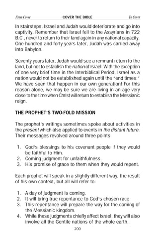 200
From Cover To CoverCOVER THE BIBLE
In stairsteps, Israel and Judah would deteriorate and go into
captivity. Remember that Israel fell to the Assyrians in 722
B.C., never to return to their land again in any national capacity.
One hundred and forty years later, Judah was carried away
into Babylon.
Seventy years later, Judah would see a remnant return to the
land, but not to establish the nation of Israel. With the exception
of one very brief time in the Interbiblical Period, Israel as a
nation would not be established again until the “end times.”
We have seen that happen in our own generation! For this
reason alone, we may be sure we are living in an age very
close to the time when Christ will return to establish the Messianic
reign.
THE PROPHET’S TWO-FOLD MISSION
The prophet’s writings sometimes spoke about activities in
the present which also applied to events in the distant future.
Their messages revolved around three points:
1. God’s blessings to his covenant people if they would
be faithful to Him.
2. Coming judgment for unfaithfulness.
3. His promise of grace to them when they would repent.
Each prophet will speak in a slightly different way, the result
of his own context, but all will refer to:
1. A day of judgment is coming.
2. It will bring true repentance to God’s chosen race.
3. This repentance will prepare the way for the coming of
the Messianic kingdom.
4. While these judgments chiefly affect Israel, they will also
involve all the Gentile nations of the whole earth.
 