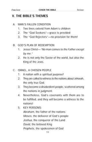 13
From Cover To CoverCOVER THE BIBLE
V. THE BIBLE’S THEMES
A. MAN’S FALLEN CONDITION
1. Two lines extend from Adam’s children
2. The “God Seekers”—grace is provided
3. The “God Rejecters”—no provision for them!
B. GOD’S PLAN OF REDEMPTION
1. Jesus Christ—“No man comes to the Father except
by me.”
2. He is not only the Savior of the world, but also the
King of the Jews.
C. ISRAEL, A CHOSEN PEOPLE
1. A nation with a spiritual purpose!
2. They are called to witness to the nations about Jehovah,
the only true God.
3. They become a disobedient people, scattered among
the nations in judgment.
4. Nevertheless, God’s covenants with them are to
be fulfilled, and they will become a witness to the
nations!
5. KEY PERSONS:
Abraham, the father of the nations
Moses, the deliverer of God’s people
Joshua, the conqueror of the Land
David, the beloved King
Prophets, the spokesmen of God
 