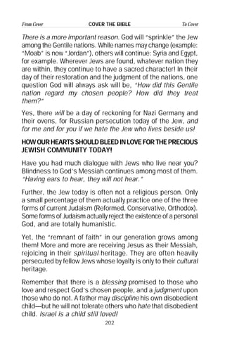 202
From Cover To CoverCOVER THE BIBLE
There is a more important reason. God will “sprinkle” the Jew
among the Gentile nations. While names may change (example:
“Moab” is now “Jordan”), others will continue: Syria and Egypt,
for example. Wherever Jews are found, whatever nation they
are within, they continue to have a sacred character! In their
day of their restoration and the judgment of the nations, one
question God will always ask will be, “How did this Gentile
nation regard my chosen people? How did they treat
them?”
Yes, there will be a day of reckoning for Nazi Germany and
their ovens, for Russian persecution today of the Jew, and
for me and for you if we hate the Jew who lives beside us!
HOWOURHEARTSSHOULDBLEEDINLOVEFORTHEPRECIOUS
JEWISH COMMUNITY TODAY!
Have you had much dialogue with Jews who live near you?
Blindness to God’s Messiah continues among most of them.
“Having ears to hear, they will not hear.”
Further, the Jew today is often not a religious person. Only
a small percentage of them actually practice one of the three
forms of current Judaism (Reformed, Conservative, Orthodox).
Some forms of Judaism actually reject the existence of a personal
God, and are totally humanistic.
Yet, the “remnant of faith” in our generation grows among
them! More and more are receiving Jesus as their Messiah,
rejoicing in their spiritual heritage. They are often heavily
persecuted by fellow Jews whose loyalty is only to their cultural
heritage.
Remember that there is a blessing promised to those who
love and respect God’s chosen people, and a judgment upon
those who do not. A father may discipline his own disobedient
child—but he will not tolerate others who hate that disobedient
child. Israel is a child still loved!
 