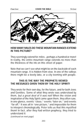 203
From Cover To CoverCOVER THE BIBLE
HOW MANY MILES DO THESE MOUNTAIN RANGES EXTEND
IN THIS PICTURE?
They seemingly extend for miles...perhaps a hundred or more!
In reality, the entire mountain range extends no more than
the thickness of the ink on this sheet of paper.
Note that we can’t see what might be on the backside of each
mountain range. It is hidden from view. In one of the valleys
there might be a lovely lake, or a city teeming with people.
THIS IS THE WAY THE PROPHETS VIEWED
THE MESSAGES GIVEN THEM BY THE HOLY SPIRIT!
They wrote for their own day, for the future, and for both Jews
and Gentiles. Some of what they wrote was understood by
them, but a great deal of it was not! When the vision and
inspiration of the Holy Spirit came upon them, they often saw,
in one glance, events “close,” events “later on,” and events
“far off.” It was all in “one picture,” and impossible for them
to interpret chronologically. Peter tells us that this mystified
them! In fact, after they had written prophecy, they tried to
understand it:
(continued on next page)
 