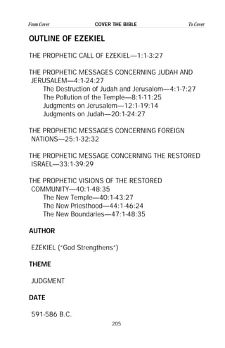 205
From Cover To CoverCOVER THE BIBLE
OUTLINE OF EZEKIEL
THE PROPHETIC CALL OF EZEKIEL—1:1-3:27
THE PROPHETIC MESSAGES CONCERNING JUDAH AND
JERUSALEM—4:1-24:27
The Destruction of Judah and Jerusalem—4:1-7:27
The Pollution of the Temple—8:1-11:25
Judgments on Jerusalem—12:1-19:14
Judgments on Judah—20:1-24:27
THE PROPHETIC MESSAGES CONCERNING FOREIGN
NATIONS—25:1-32:32
THE PROPHETIC MESSAGE CONCERNING THE RESTORED
ISRAEL—33:1-39:29
THE PROPHETIC VISIONS OF THE RESTORED
COMMUNITY—40:1-48:35
The New Temple—40:1-43:27
The New Priesthood—44:1-46:24
The New Boundaries—47:1-48:35
AUTHOR
EZEKIEL (“God Strengthens”)
THEME
JUDGMENT
DATE
591-586 B.C.
 
