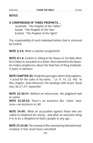 206
From Cover To CoverCOVER THE BIBLE
NOTES
A COMPARISON OF THREE PROPHETS...
Jeremiah: “The Prophet of the Father”
Isaiah: “The Prophet of the Son”
Ezekiel: “The Prophet of the Spirit”
The responsibility of each individual before God is stressed
by Ezekiel.
NOTE 2:3-5: What a solemn assignment!
NOTE 8:1-4: Ezekiel is sitting in his house in Tel Abib when
he is taken to Jerusalem in a vision, then returned to his house.
He makes prophecies about the final fate of King Zedekiah,
5 years in advance.
NOTE CHAPTER 20: Study the passages where God explains,
“I acted for the sake of my name...” (v. 9, 14, 22, 44). In
this chapter, God rehearses His dealings with Israel. Read
also 36:21-27—powerful!
NOTE 22:30-31: Without an intercessor, the judgment had
to come!
NOTE 33:30-33: There’s no business like “show” busi-
ness—no business at all!
NOTE 34:4ff.: What an accusation against those who are
called to shepherd the sheep...and what an awesome thing
it is to be a shepherd of God’s people in any age...
NOTE 37:24-28: The renewal of the covenant by God and Israel,
restated. It has never been cancelled!
 