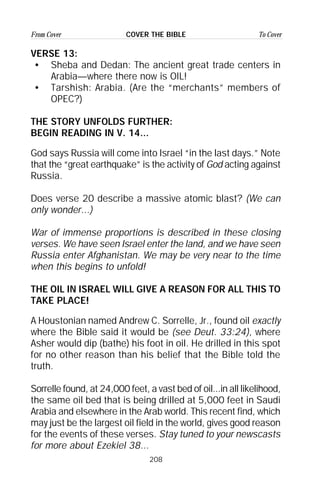 208
From Cover To CoverCOVER THE BIBLE
VERSE 13:
• Sheba and Dedan: The ancient great trade centers in
Arabia—where there now is OIL!
• Tarshish: Arabia. (Are the “merchants” members of
OPEC?)
THE STORY UNFOLDS FURTHER:
BEGIN READING IN V. 14...
God says Russia will come into Israel “in the last days.” Note
that the “great earthquake” is the activity of God acting against
Russia.
Does verse 20 describe a massive atomic blast? (We can
only wonder...)
War of immense proportions is described in these closing
verses. We have seen Israel enter the land, and we have seen
Russia enter Afghanistan. We may be very near to the time
when this begins to unfold!
THE OIL IN ISRAEL WILL GIVE A REASON FOR ALL THIS TO
TAKE PLACE!
A Houstonian named Andrew C. Sorrelle, Jr., found oil exactly
where the Bible said it would be (see Deut. 33:24), where
Asher would dip (bathe) his foot in oil. He drilled in this spot
for no other reason than his belief that the Bible told the
truth.
Sorrelle found, at 24,000 feet, a vast bed of oil...in all likelihood,
the same oil bed that is being drilled at 5,000 feet in Saudi
Arabia and elsewhere in the Arab world. This recent find, which
may just be the largest oil field in the world, gives good reason
for the events of these verses. Stay tuned to your newscasts
for more about Ezekiel 38...
 