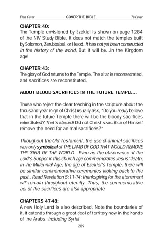 209
From Cover To CoverCOVER THE BIBLE
CHAPTER 40:
The Temple envisioned by Ezekiel is shown on page 1284
of the NIV Study Bible. It does not match the temples built
by Solomon, Zerubbabel, or Herod. It has not yet been constructed
in the history of the world. But it will be...in the Kingdom
age!
CHAPTER 43:
The glory of God returns to the Temple. The altar is reconsecrated,
and sacrifices are reconstituted.
ABOUT BLOOD SACRIFICES IN THE FUTURE TEMPLE...
Those who reject the clear teaching in the scripture about the
thousand year reign of Christ usually ask, “Do you really believe
that in the future Temple there will be the bloody sacrifices
reinstituted? That’s absurd! Did not Christ’s sacrifice of Himself
remove the need for animal sacrifices?”
Throughout the Old Testament, the use of animal sacrifices
was only symbolical of THE LAMB OF GOD THAT WOULD REMOVE
THE SINS OF THE WORLD. Even as the observance of the
Lord’s Supper in this church age commemorates Jesus’ death,
in the Millennial Age, the age of Ezekiel’s Temple, there will
be similar commemorative ceremonies looking back to the
past.. Read Revelation 5:11-14: thanksgiving for the atonement
will remain throughout eternity. Thus, the commemorative
act of the sacrifices are also appropriate.
CHAPTERS 47-48:
A new Holy Land is also described. Note the boundaries of
it. It extends through a great deal of territory now in the hands
of the Arabs, including Syria!
 