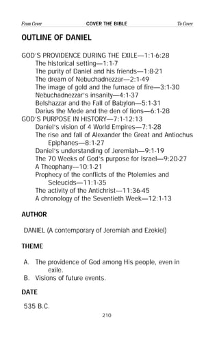 210
From Cover To CoverCOVER THE BIBLE
OUTLINE OF DANIEL
GOD’S PROVIDENCE DURING THE EXILE—1:1-6:28
The historical setting—1:1-7
The purity of Daniel and his friends—1:8-21
The dream of Nebuchadnezzar—2:1-49
The image of gold and the furnace of fire—3:1-30
Nebuchadnezzar’s insanity—4:1-37
Belshazzar and the Fall of Babylon—5:1-31
Darius the Mede and the den of lions—6:1-28
GOD’S PURPOSE IN HISTORY—7:1-12:13
Daniel’s vision of 4 World Empires—7:1-28
The rise and fall of Alexander the Great and Antiochus
Epiphanes—8:1-27
Daniel’s understanding of Jeremiah—9:1-19
The 70 Weeks of God’s purpose for Israel—9:20-27
A Theophany—10:1-21
Prophecy of the conflicts of the Ptolemies and
Seleucids—11:1-35
The activity of the Antichrist—11:36-45
A chronology of the Seventieth Week—12:1-13
AUTHOR
DANIEL (A contemporary of Jeremiah and Ezekiel)
THEME
A. The providence of God among His people, even in
exile.
B. Visions of future events.
DATE
535 B.C.
 