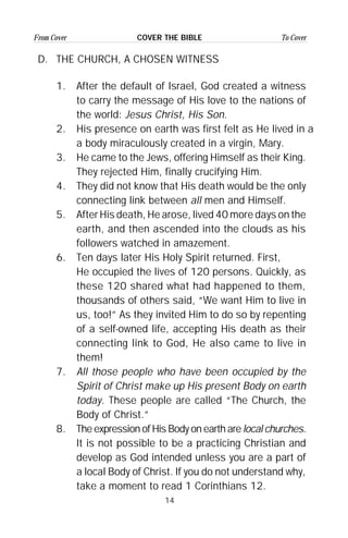 14
From Cover To CoverCOVER THE BIBLE
D. THE CHURCH, A CHOSEN WITNESS
1. After the default of Israel, God created a witness
to carry the message of His love to the nations of
the world: Jesus Christ, His Son.
2. His presence on earth was first felt as He lived in a
a body miraculously created in a virgin, Mary.
3. He came to the Jews, offering Himself as their King.
They rejected Him, finally crucifying Him.
4. They did not know that His death would be the only
connecting link between all men and Himself.
5. After His death, He arose, lived 40 more days on the
earth, and then ascended into the clouds as his
followers watched in amazement.
6. Ten days later His Holy Spirit returned. First,
He occupied the lives of 120 persons. Quickly, as
these 120 shared what had happened to them,
thousands of others said, “We want Him to live in
us, too!” As they invited Him to do so by repenting
of a self-owned life, accepting His death as their
connecting link to God, He also came to live in
them!
7. All those people who have been occupied by the
Spirit of Christ make up His present Body on earth
today. These people are called “The Church, the
Body of Christ.”
8. The expression of His Body on earth arelocal churches.
It is not possible to be a practicing Christian and
develop as God intended unless you are a part of
a local Body of Christ. If you do not understand why,
take a moment to read 1 Corinthians 12.
 