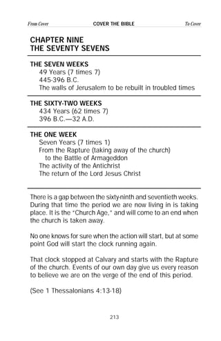 213
From Cover To CoverCOVER THE BIBLE
CHAPTER NINE
THE SEVENTY SEVENS
THE SEVEN WEEKS
49 Years (7 times 7)
445-396 B.C.
The walls of Jerusalem to be rebuilt in troubled times
THE SIXTY-TWO WEEKS
434 Years (62 times 7)
396 B.C.—32 A.D.
THE ONE WEEK
Seven Years (7 times 1)
From the Rapture (taking away of the church)
to the Battle of Armageddon
The activity of the Antichrist
The return of the Lord Jesus Christ
There is a gap between the sixty-ninth and seventieth weeks.
During that time the period we are now living in is taking
place. It is the “Church Age,” and will come to an end when
the church is taken away.
No one knows for sure when the action will start, but at some
point God will start the clock running again.
That clock stopped at Calvary and starts with the Rapture
of the church. Events of our own day give us every reason
to believe we are on the verge of the end of this period.
(See 1 Thessalonians 4:13-18)
 