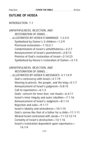 214
From Cover To CoverCOVER THE BIBLE
OUTLINE OF HOSEA
INTRODUCTION: 1:1
UNFAITHFULNESS, REJECTION, AND
RESTORATION OF ISRAEL…
...ILLUSTRATED BY HOSEA’S MARRIAGE: 1:2-3:5
Symbolized by Gomer’s 3 children—1:2-9
Promised restoration—1:10-2:1
Condemnation of Israel’s unfaithfulness—2:2-7
Announcement of Israel’s punishment—2:8-13
Promise of God’s restoration of Israel—2:14-23
Symbolized by Hosea’s restoration of Gomer—3:1-5
UNFAITHFULNESS, REJECTION, AND
RESTORATION OF ISRAEL…
...ILLUSTRATED BY HOSEA’S MESSAGES: 4:1-14:9
God’s controversy with Israel—4:1-19
Warning to priests, the people, and the king—5:1-7
Announcement of Israel’s judgment—5:8-15
Call to repentance—6:1-3
Gods’ concern for inner love, not rituals—6:4-11
Israel’s inner iniquity and outer rebellion—7:1-16
Announcement of Israel’s Judgment—8:1-14
Rejection and exile—9:1-17
Israel’s idolatry and wickedness—10:1-15
God’s sorrow like that of a father for a child—11:1-11
Wicked Israel contrasted with Jacob—11:12-12:14
Certainty of Israel’s destruction—13:1-16
Israel’s restoration dependent upon repentance—
14:1-9
 