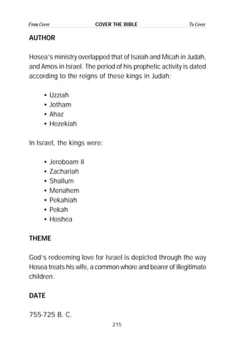 215
From Cover To CoverCOVER THE BIBLE
AUTHOR
Hosea’s ministry overlapped that of Isaiah and Micah in Judah,
and Amos in Israel. The period of his prophetic activity is dated
according to the reigns of these kings in Judah:
• Uzziah
• Jotham
• Ahaz
• Hezekiah
In Israel, the kings were:
• Jeroboam II
• Zachariah
• Shallum
• Menahem
• Pekahiah
• Pekah
• Hoshea
THEME
God’s redeeming love for Israel is depicted through the way
Hosea treats his wife, a common whore and bearer of illegitimate
children.
DATE
755-725 B. C.
 