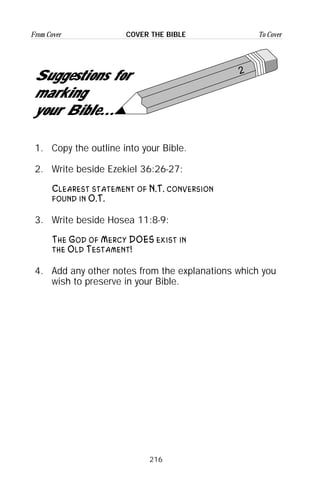 216
From Cover To CoverCOVER THE BIBLE
2
Suggestions for
marking
your Bible...
1. Copy the outline into your Bible.
2. Write beside Ezekiel 36:26-27:
Clearest statement of N.T. conversion
found in O.T.
3. Write beside Hosea 11:8-9:
The God of Mercy DOES exist in
the Old Testament!
4. Add any other notes from the explanations which you
wish to preserve in your Bible.
 