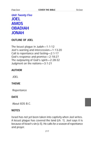217
From Cover To CoverCOVER THE BIBLE
Unit Twenty Five
JOEL
AMOS
OBADIAH
JONAH
OUTLINE OF JOEL
The locust plague in Judah—1:1-12
Joel’s warning and intercession—1:13-20
Call to repentance and fasting—2:1-17
God’s response and promise—2:18-27
The outpouring of God’s spirit—2:28-32
Judgment on the nations—3:1-21
AUTHOR
JOEL
THEME
Repentance
DATE
About 835 B.C.
NOTES
Israel has not yet been taken into captivity when Joel writes.
A locust plague has covered the land (ch. 1). Joel says it is
because of Israel’s sin (v.5). He calls for a season of repentance
and prayer.
 