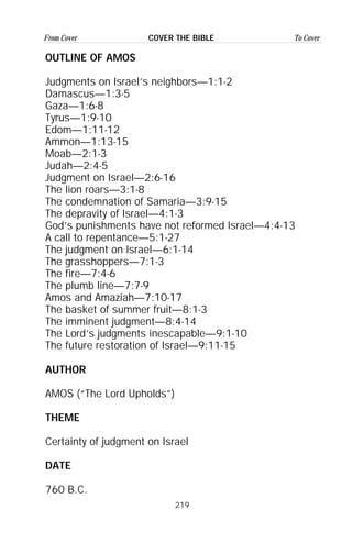 219
From Cover To CoverCOVER THE BIBLE
OUTLINE OF AMOS
Judgments on Israel’s neighbors—1:1-2
Damascus—1:3-5
Gaza—1:6-8
Tyrus—1:9-10
Edom—1:11-12
Ammon—1:13-15
Moab—2:1-3
Judah—2:4-5
Judgment on Israel—2:6-16
The lion roars—3:1-8
The condemnation of Samaria—3:9-15
The depravity of Israel—4:1-3
God’s punishments have not reformed Israel—4:4-13
A call to repentance—5:1-27
The judgment on Israel—6:1-14
The grasshoppers—7:1-3
The fire—7:4-6
The plumb line—7:7-9
Amos and Amaziah—7:10-17
The basket of summer fruit—8:1-3
The imminent judgment—8:4-14
The Lord’s judgments inescapable—9:1-10
The future restoration of Israel—9:11-15
AUTHOR
AMOS (“The Lord Upholds”)
THEME
Certainty of judgment on Israel
DATE
760 B.C.
 