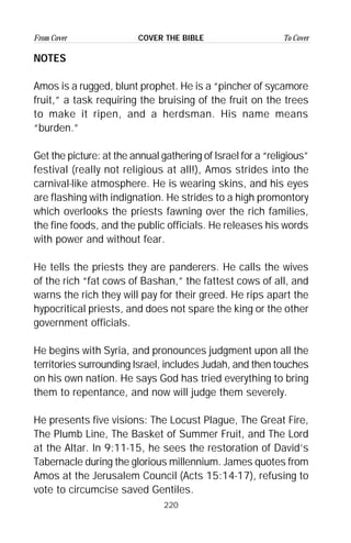 220
From Cover To CoverCOVER THE BIBLE
NOTES
Amos is a rugged, blunt prophet. He is a “pincher of sycamore
fruit,” a task requiring the bruising of the fruit on the trees
to make it ripen, and a herdsman. His name means
“burden.”
Get the picture: at the annual gathering of Israel for a “religious”
festival (really not religious at all!), Amos strides into the
carnival-like atmosphere. He is wearing skins, and his eyes
are flashing with indignation. He strides to a high promontory
which overlooks the priests fawning over the rich families,
the fine foods, and the public officials. He releases his words
with power and without fear.
He tells the priests they are panderers. He calls the wives
of the rich “fat cows of Bashan,” the fattest cows of all, and
warns the rich they will pay for their greed. He rips apart the
hypocritical priests, and does not spare the king or the other
government officials.
He begins with Syria, and pronounces judgment upon all the
territories surrounding Israel, includes Judah, and then touches
on his own nation. He says God has tried everything to bring
them to repentance, and now will judge them severely.
He presents five visions: The Locust Plague, The Great Fire,
The Plumb Line, The Basket of Summer Fruit, and The Lord
at the Altar. In 9:11-15, he sees the restoration of David’s
Tabernacle during the glorious millennium. James quotes from
Amos at the Jerusalem Council (Acts 15:14-17), refusing to
vote to circumcise saved Gentiles.
 