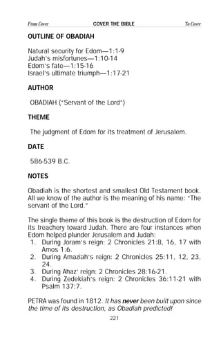 221
From Cover To CoverCOVER THE BIBLE
OUTLINE OF OBADIAH
Natural security for Edom—1:1-9
Judah’s misfortunes—1:10-14
Edom’s fate—1:15-16
Israel’s ultimate triumph—1:17-21
AUTHOR
OBADIAH (“Servant of the Lord”)
THEME
The judgment of Edom for its treatment of Jerusalem.
DATE
586-539 B.C.
NOTES
Obadiah is the shortest and smallest Old Testament book.
All we know of the author is the meaning of his name: “The
servant of the Lord.”
The single theme of this book is the destruction of Edom for
its treachery toward Judah. There are four instances when
Edom helped plunder Jerusalem and Judah:
1. During Joram’s reign: 2 Chronicles 21:8, 16, 17 with
Amos 1:6.
2. During Amaziah’s reign: 2 Chronicles 25:11, 12, 23,
24.
3. During Ahaz’ reign: 2 Chronicles 28:16-21.
4. During Zedekiah’s reign: 2 Chronicles 36:11-21 with
Psalm 137:7.
PETRA was found in 1812. It has never been built upon since
the time of its destruction, as Obadiah predicted!
 