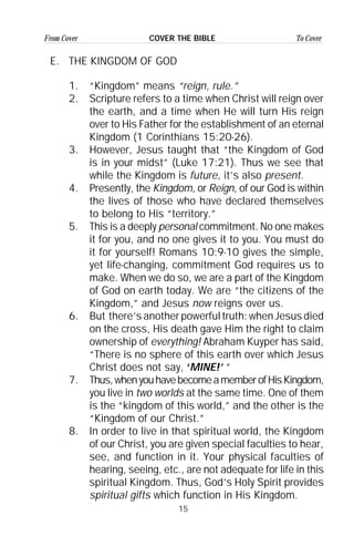 15
From Cover To CoverCOVER THE BIBLE
E. THE KINGDOM OF GOD
1. “Kingdom” means “reign, rule.”
2. Scripture refers to a time when Christ will reign over
the earth, and a time when He will turn His reign
over to His Father for the establishment of an eternal
Kingdom (1 Corinthians 15:20-26).
3. However, Jesus taught that “the Kingdom of God
is in your midst” (Luke 17:21). Thus we see that
while the Kingdom is future, it’s also present.
4. Presently, the Kingdom, or Reign, of our God is within
the lives of those who have declared themselves
to belong to His “territory.”
5. This is a deeply personal commitment. No one makes
it for you, and no one gives it to you. You must do
it for yourself! Romans 10:9-10 gives the simple,
yet life-changing, commitment God requires us to
make. When we do so, we are a part of the Kingdom
of God on earth today. We are “the citizens of the
Kingdom,” and Jesus now reigns over us.
6. But there’s another powerful truth: when Jesus died
on the cross, His death gave Him the right to claim
ownership of everything! Abraham Kuyper has said,
“There is no sphere of this earth over which Jesus
Christ does not say, ‘MINE!’ ”
7. Thus,whenyouhavebecomeamemberofHisKingdom,
you live in two worlds at the same time. One of them
is the “kingdom of this world,” and the other is the
“Kingdom of our Christ.”
8. In order to live in that spiritual world, the Kingdom
of our Christ, you are given special faculties to hear,
see, and function in it. Your physical faculties of
hearing, seeing, etc., are not adequate for life in this
spiritual Kingdom. Thus, God’s Holy Spirit provides
spiritual gifts which function in His Kingdom.
 