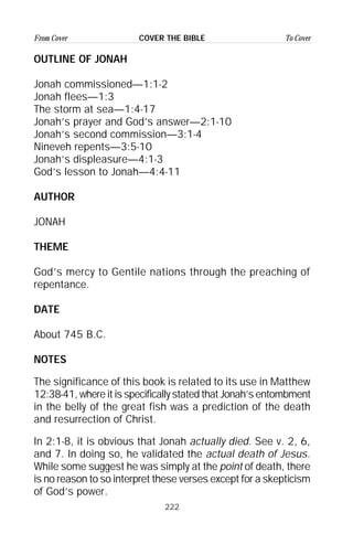 222
From Cover To CoverCOVER THE BIBLE
OUTLINE OF JONAH
Jonah commissioned—1:1-2
Jonah flees—1:3
The storm at sea—1:4-17
Jonah’s prayer and God’s answer—2:1-10
Jonah’s second commission—3:1-4
Nineveh repents—3:5-10
Jonah’s displeasure—4:1-3
God’s lesson to Jonah—4:4-11
AUTHOR
JONAH
THEME
God’s mercy to Gentile nations through the preaching of
repentance.
DATE
About 745 B.C.
NOTES
The significance of this book is related to its use in Matthew
12:38-41, where it is specifically stated that Jonah’s entombment
in the belly of the great fish was a prediction of the death
and resurrection of Christ.
In 2:1-8, it is obvious that Jonah actually died. See v. 2, 6,
and 7. In doing so, he validated the actual death of Jesus.
While some suggest he was simply at the point of death, there
is no reason to so interpret these verses except for a skepticism
of God’s power.
 