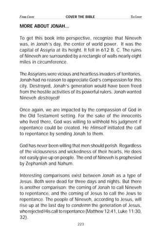 223
From Cover To CoverCOVER THE BIBLE
MORE ABOUT JONAH...
To get this book into perspective, recognize that Nineveh
was, in Jonah’s day, the center of world power. It was the
capital of Assyria at its height. It fell in 612 B. C. The ruins
of Nineveh are surrounded by a rectangle of walls nearly eight
miles in circumference.
The Assyrians were vicious and heartless invaders of territories.
Jonah had no reason to appreciate God’s compassion for this
city. Destroyed, Jonah’s generation would have been freed
from the hostile activities of its powerful rulers. Jonah wanted
Nineveh destroyed!
Once again, we are impacted by the compassion of God in
the Old Testament setting. For the sake of the innocents
who lived there, God was willing to withhold his judgment if
repentance could be created. He Himself initiated the call
to repentance by sending Jonah to them.
God has never been willing that men should perish. Regardless
of the viciousness and wickedness of their hearts, He does
not easily give up on people. The end of Nineveh is prophesied
by Zephaniah and Nahum.
Interesting comparisons exist between Jonah as a type of
Jesus. Both were dead for three days and nights. But there
is another comparison: the coming of Jonah to call Nineveh
to repentance, and the coming of Jesus to call the Jews to
repentance. The people of Nineveh, according to Jesus, will
rise up at the last day to condemn the generation of Jesus,
who rejected His call to repentance (Matthew 12:41, Luke 11:30,
32).
 
