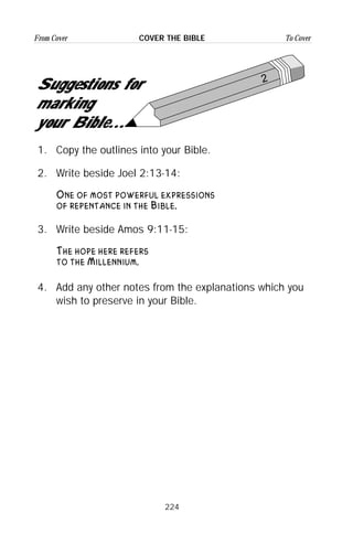 224
From Cover To CoverCOVER THE BIBLE
2
Suggestions for
marking
your Bible...
1. Copy the outlines into your Bible.
2. Write beside Joel 2:13-14:
One of most powerful expressions
of repentance in the Bible.
3. Write beside Amos 9:11-15:
The hope here refers
to the Millennium.
4. Add any other notes from the explanations which you
wish to preserve in your Bible.
 