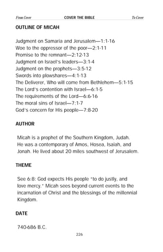 226
From Cover To CoverCOVER THE BIBLE
OUTLINE OF MICAH
Judgment on Samaria and Jerusalem—1:1-16
Woe to the oppressor of the poor—2:1-11
Promise to the remnant—2:12-13
Judgment on Israel’s leaders—3:1-4
Judgment on the prophets—3:5-12
Swords into plowshares—4:1-13
The Deliverer, Who will come from Bethlehem—5:1-15
The Lord’s contention with Israel—6:1-5
The requirements of the Lord—6:6-16
The moral sins of Israel—7:1-7
God’s concern for His people—7:8-20
AUTHOR
Micah is a prophet of the Southern Kingdom, Judah.
He was a contemporary of Amos, Hosea, Isaiah, and
Jonah. He lived about 20 miles southwest of Jerusalem.
THEME
See 6:8: God expects His people “to do justly, and
love mercy.” Micah sees beyond current events to the
incarnation of Christ and the blessings of the millennial
Kingdom.
DATE
740-686 B.C.
 