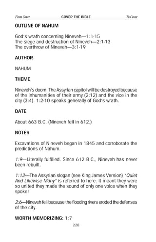 228
From Cover To CoverCOVER THE BIBLE
OUTLINE OF NAHUM
God’s wrath concerning Nineveh—1:1-15
The siege and destruction of Nineveh—2:1-13
The overthrow of Nineveh—3:1-19
AUTHOR
NAHUM
THEME
Nineveh’s doom. The Assyrian capitol will be destroyed because
of the inhumanities of their army (2:12) and the vice in the
city (3:4). 1:2-10 speaks generally of God’s wrath.
DATE
About 663 B.C. (Nineveh fell in 612.)
NOTES
Excavations of Nineveh began in 1845 and corroborate the
predictions of Nahum.
1:9—Literally fulfilled. Since 612 B.C., Nineveh has never
been rebuilt.
1:12—The Assyrian slogan (see King James Version) “Quiet
And Likewise Many” is referred to here. It meant they were
so united they made the sound of only one voice when they
spoke!
2:6—Ninevehfellbecausethefloodingriverserodedthedefenses
of the city.
WORTH MEMORIZING: 1:7
 