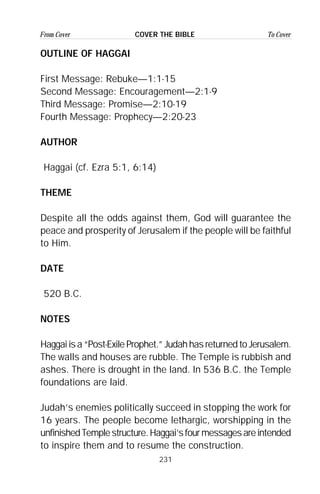 231
From Cover To CoverCOVER THE BIBLE
OUTLINE OF HAGGAI
First Message: Rebuke—1:1-15
Second Message: Encouragement—2:1-9
Third Message: Promise—2:10-19
Fourth Message: Prophecy—2:20-23
AUTHOR
Haggai (cf. Ezra 5:1, 6:14)
THEME
Despite all the odds against them, God will guarantee the
peace and prosperity of Jerusalem if the people will be faithful
to Him.
DATE
520 B.C.
NOTES
Haggai is a “Post-Exile Prophet.” Judah has returned to Jerusalem.
The walls and houses are rubble. The Temple is rubbish and
ashes. There is drought in the land. In 536 B.C. the Temple
foundations are laid.
Judah’s enemies politically succeed in stopping the work for
16 years. The people become lethargic, worshipping in the
unfinishedTemplestructure.Haggai’sfourmessagesareintended
to inspire them and to resume the construction.
 