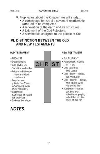 16
From Cover To CoverCOVER THE BIBLE
OLD TESTAMENT
•PROMISE
•Deep longing
•God OVER us
•Sacrifices—lambs
•Priests—Between
man and God;
mediators
•Prophets—
(“Nabi’”—Those
who“speak with
their mouths”)
•Judgment
Suffering of Israel
for their sin
•Endless bondage
C H R I S T
NEW TESTAMENT
•FULFILLMENT!
•Awareness: God is
WITH us
•One sacrifice—
THE Lamb
•One Priest—Jesus,
our Mediator
•One Prophet—Jesus,
who spoke with
His entire life
•Judgment—Jesus
became our
substitute, paying
in full the terrible
price of our sin
NOTES
9. Prophecies about the Kingdom we will study...
• A coming age for Israel’s covenant relationship
with God to be completed.
• A renovation of the earth and its structures.
• A judgment of the God-Rejecters.
• A servant-rule assigned to the people of God.
VI. DISTINCTION BETWEEN THE OLD
AND NEW TESTAMENTS
 