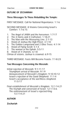 232
From Cover To CoverCOVER THE BIBLE
OUTLINE OF ZECHARIAH
Three Messages To Those Rebuilding the Temple:
FIRST MESSAGE: Call for National Repentance: 1:1-6
SECOND MESSAGE: 8 Visions Concerning Israel’s
Comfort: 1:7-6:15
1. The Angel of JHWH and the horsemen: 1:7-17
2. The 4 Horns and 4 Craftsmen: 1:18-21
3. The Man with the Measuring Line: 2:1-13
4. Vision of Joshua the High Priest: 3:1-10
5. The Golden Lampstand and 2 Olive Trees: 4:1-14
6. Vision of Flying Scroll: 5:1-4
7. The woman in the Ephah: 5:5-11
8. Vision of 4 Chariots: 6:1-8
Climax of visions: Joshua is crowned: 6:9-15
THIRD MESSAGE: Fasts Will Become Feasts: 7:1-8:23
Two Messages Concerning the Messiah:
Initial rejection of Messiah: 9:1-11:17
Triumphant arrival of Messiah: 9:1-9
Announcement of Messiah’s Kingdom: 9:10-10:12
Israel’s rejection of the Good Shepherd: 11:1-4
Israel’s acceptance of the worthless shepherd:
11:5-17
Final establishment of Messiah’s Kingdom: 12:1-14:21
The triumph and conversion of Israel: 12:1-13:6
The enthronement of Israel’s rejected King:
13:7-14:21
AUTHOR
Zechariah
 