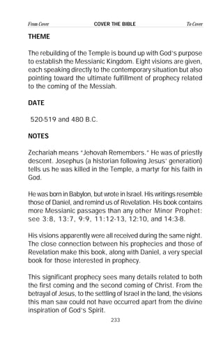 233
From Cover To CoverCOVER THE BIBLE
THEME
The rebuilding of the Temple is bound up with God’s purpose
to establish the Messianic Kingdom. Eight visions are given,
each speaking directly to the contemporary situation but also
pointing toward the ultimate fulfillment of prophecy related
to the coming of the Messiah.
DATE
520-519 and 480 B.C.
NOTES
Zechariah means “Jehovah Remembers.” He was of priestly
descent. Josephus (a historian following Jesus’ generation)
tells us he was killed in the Temple, a martyr for his faith in
God.
He was born in Babylon, but wrote in Israel. His writings resemble
those of Daniel, and remind us of Revelation. His book contains
more Messianic passages than any other Minor Prophet:
see 3:8, 13:7, 9:9, 11:12-13, 12:10, and 14:3-8.
His visions apparently were all received during the same night.
The close connection between his prophecies and those of
Revelation make this book, along with Daniel, a very special
book for those interested in prophecy.
This significant prophecy sees many details related to both
the first coming and the second coming of Christ. From the
betrayal of Jesus, to the settling of Israel in the land, the visions
this man saw could not have occurred apart from the divine
inspiration of God’s Spirit.
 