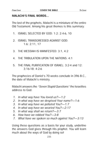 235
From Cover To CoverCOVER THE BIBLE
MALACHI’S FINAL WORDS...
The last of the prophets, Malachi is a miniature of the entire
Old Testament. Among his great themes is this summary:
1. ISRAEL SELECTED BY GOD: 1:2; 2:4-6, 10
2. ISRAEL TRANSGRESSED AGAINST GOD:
1:6; 2:11, 17
3. THE MESSIAH IS MANIFESTED: 3:1, 4:2
4. THE TRIBULATION UPON THE NATIONS: 4:1
5. THE FINAL PURIFICATION OF ISRAEL: 3:2-4 and 12;
3:16-18; 4:2-6
The prophecies of Daniel’s 70 weeks conclude in 396 B.C.,
the date of Malachi’s ministry.
Malachi answers the “Seven Stupid Questions” the Israelites
address to God:
1. In what way have You loved us?—1:2
2. In what way have we despised Your name?—1:6
3. In what way have we polluted You?—1:7
4. In what way have we wearied You?—2:17
5. In what way shall we return?—3:7
6. How have we robbed You?—3:8
7. What have we spoken so much against You?—3:13
Using these questions as a basis for your study, underline
the answers God gives through His prophet. You will learn
much about the ways of God by doing so!
 