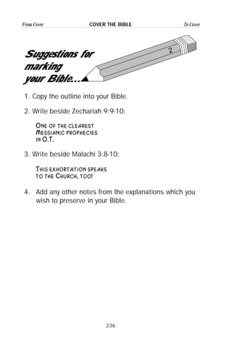 236
From Cover To CoverCOVER THE BIBLE
2
Suggestions for
marking
your Bible...
1. Copy the outline into your Bible.
2. Write beside Zechariah 9:9-10:
One of the clearest
Messianic prophecies
in O.T.
3. Write beside Malachi 3:8-10:
This exhortation speaks
to the Church, too!
4. Add any other notes from the explanations which you
wish to preserve in your Bible.
 