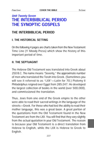 237
From Cover To CoverCOVER THE BIBLE
Unit Twenty Seven
THE INTERBIBLICAL PERIOD
THE SYNOPTIC GOSPELS
THE INTERBIBLICAL PERIOD
I. THE HISTORICAL SETTING
Onthefollowing4pagesarechartstakenfromtheNewTestament
Time Line (© Moody Press) which show the history of this
important period of time.
II. THE SEPTUAGINT
The Hebrew Old Testament was translated into Greek about
250 B.C. The name means “Seventy,” the approximate number
of men who translated the Torah into Greek. (Sometimes you
will see it referred to as “LXX”—Latin for 70.) Ptolemy II
Philadelphus reigned over Egypt from 285-247. He developed
the largest collection of books in the world (over 500,000),
and commissioned the translation.
Thus, Jews from one end of the Greek empire to the other
were able to read their sacred writings in the language of the
streets—Greek. For those who had lost the ability to read their
mother language, this was a great boon. A great portion of
the quotations from the Old Testament found in the New
Testament are from the LXX. You will find that they vary slightly
from the actual quotation in your Old Testament. The reason
is because your Old Testament is a direct translation from
Hebrew to English, while the LXX is Hebrew to Greek to
English.
 