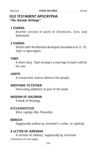 242
From Cover To CoverCOVER THE BIBLE
OLD TESTAMENT APOCRYPHA
“The Outside Writings”
1 ESDRAS
Another version of parts of Chronicles, Ezra, and
Nehemiah.
2 ESDRAS
Written after the Romans destroyed Jerusalem in A. D. 70.
Style is Apocalyptic.
TOBIT
A short story. Tobit arranges a marriage in God’s will for
his son.
JUDITH
A resourceful Jewess delivers her people.
ADDITIONS TO ESTHER
Interesting additions to part of the book.
WISDOM OF SOLOMON
A book of theology.
ECCLESIASTICUS
Wise sayings (like Proverbs).
BARUCH
Supposedly written by Jeremiah’s scribe, in captivity.
A LETTER OF JEREMIAH
A sermon on idolatry, supposedly by Jeremiah.
(Continued on next page)
 