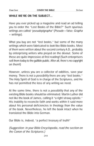 244
From Cover To CoverCOVER THE BIBLE
WHILE WE’RE ON THE SUBJECT...
Have you ever picked up a magazine and read an ad telling
you to order the “Lost Books of the Bible?” Such spurious
writings are called “pseudepigrapha” (Pseude = false; Grapha
= writings).
What you buy are not “lost books,” but some of the many
writings which were fabricated to look like Bible books. Most
of them were written about the second century A.D., probably
by enterprising writers who preyed on the devout. Some of
these are quite impressive at first reading! (Such enterprisers
sell them today to the gullible public. After all, there’s no copyright
on them!)
However, unless you are a collector of oddities, save your
money. There is not a possibility there are any “lost books.”
The Holy Spirit of God is in charge of the Scriptures, and He
has not permitted the loss of any writing we need.
At the same time, there is not a possibility that any of the
existing Bible books should be eliminated. Martin Luther did
not like the book of James, calling it “a right strawy epistle.”
His inability to reconcile faith and works within it said more
about his personal deficiencies in theology than the value
of the book. Nevertheless, he left the book intact when he
translated the Bible into German.
Our Bible is, indeed, “a perfect treasury of truth!”
(Suggestion: in your Bible Encyclopedia, read the section on
the Canon of the Scriptures.)
 