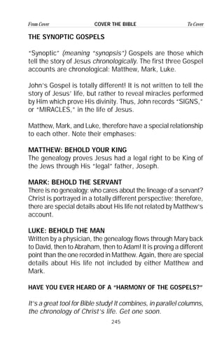 245
From Cover To CoverCOVER THE BIBLE
THE SYNOPTIC GOSPELS
“Synoptic” (meaning “synopsis”) Gospels are those which
tell the story of Jesus chronologically. The first three Gospel
accounts are chronological: Matthew, Mark, Luke.
John’s Gospel is totally different! It is not written to tell the
story of Jesus’ life, but rather to reveal miracles performed
by Him which prove His divinity. Thus, John records “SIGNS,”
or “MIRACLES,” in the life of Jesus.
Matthew, Mark, and Luke, therefore have a special relationship
to each other. Note their emphases:
MATTHEW: BEHOLD YOUR KING
The genealogy proves Jesus had a legal right to be King of
the Jews through His “legal” father, Joseph.
MARK: BEHOLD THE SERVANT
There is no genealogy: who cares about the lineage of a servant?
Christ is portrayed in a totally different perspective; therefore,
there are special details about His life not related by Matthew’s
account.
LUKE: BEHOLD THE MAN
Written by a physician, the genealogy flows through Mary back
to David, then to Abraham, then to Adam! It is proving a different
point than the one recorded in Matthew. Again, there are special
details about His life not included by either Matthew and
Mark.
HAVE YOU EVER HEARD OF A “HARMONY OF THE GOSPELS?”
It’s a great tool for Bible study! It combines, in parallel columns,
the chronology of Christ’s life. Get one soon.
 