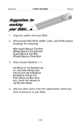 248
From Cover To CoverCOVER THE BIBLE
2
Suggestions for
marking
your Bible...
1. Copy the outline into your Bible.
2. Write beside MATTHEW, MARK, LUKE, and JOHN chapter
headings the following:
(Matthew): Behold The King
(Mark): Behold The Servant
(Luke): Behold The Man
(John): Behold Your God!
3. Write beside Matthew 1:1:
The Book of the Generation
of...the same phrase used
for the outline in Genesis!
As Genesis traced the
First Adam, so Matthew
will trace the lineage of
the Second Adam.
4. Add any other notes from the explanations which you
wish to preserve in your Bible.
 