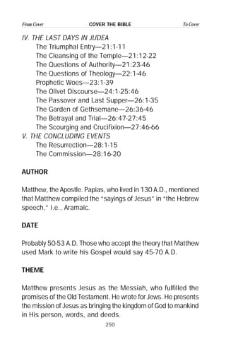 250
From Cover To CoverCOVER THE BIBLE
IV. THE LAST DAYS IN JUDEA
The Triumphal Entry—21:1-11
The Cleansing of the Temple—21:12-22
The Questions of Authority—21:23-46
The Questions of Theology—22:1-46
Prophetic Woes—23:1-39
The Olivet Discourse—24:1-25:46
The Passover and Last Supper—26:1-35
The Garden of Gethsemane—26:36-46
The Betrayal and Trial—26:47-27:45
The Scourging and Crucifixion—27:46-66
V. THE CONCLUDING EVENTS
The Resurrection—28:1-15
The Commission—28:16-20
AUTHOR
Matthew, the Apostle. Papias, who lived in 130 A.D., mentioned
that Matthew compiled the “sayings of Jesus” in “the Hebrew
speech,” i.e., Aramaic.
DATE
Probably 50-53 A.D. Those who accept the theory that Matthew
used Mark to write his Gospel would say 45-70 A.D.
THEME
Matthew presents Jesus as the Messiah, who fulfilled the
promises of the Old Testament. He wrote for Jews. He presents
the mission of Jesus as bringing the kingdom of God to mankind
in His person, words, and deeds.
 