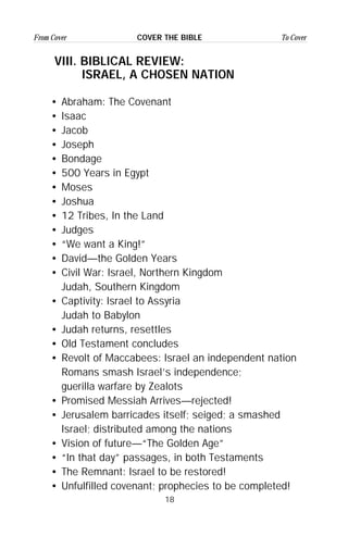18
From Cover To CoverCOVER THE BIBLE
VIII. BIBLICAL REVIEW:
ISRAEL, A CHOSEN NATION
• Abraham: The Covenant
• Isaac
• Jacob
• Joseph
• Bondage
• 500 Years in Egypt
• Moses
• Joshua
• 12 Tribes, In the Land
• Judges
• “We want a King!”
• David—the Golden Years
• Civil War: Israel, Northern Kingdom
Judah, Southern Kingdom
• Captivity: Israel to Assyria
Judah to Babylon
• Judah returns, resettles
• Old Testament concludes
• Revolt of Maccabees: Israel an independent nation
Romans smash Israel’s independence;
guerilla warfare by Zealots
• Promised Messiah Arrives—rejected!
• Jerusalem barricades itself; seiged; a smashed
Israel; distributed among the nations
• Vision of future—“The Golden Age”
• “In that day” passages, in both Testaments
• The Remnant: Israel to be restored!
• Unfulfilled covenant; prophecies to be completed!
 