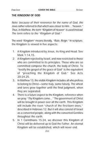 253
From Cover To CoverCOVER THE BIBLE
THE KINGDOM OF GOD
Note: because of their reverence for the name of God, the
Jews rather referred to that which was closer to Him…“heaven.”
Thus, in Matthew, the term “Kingdom of Heaven” is used instead.
The term refers to the “Kingdom of God.”
The word “Kingdom” means literally, “Rule, Reign.” In scripture,
the Kingdom is viewed in five aspects:
1. A Kingdom introduced by Jesus, its King and Head. See
Mark 1:14,15.
2. A Kingdom rejected by Israel, and now restricted to those
who are committed to its principles. Those who are so
committed compose the church, the body of Christ. To
“testify the gospel of the grace of God” is the equivalent
of “preaching the Kingdom of God.” See Acts
20:24,25.
3. In Matthew 13, the visible Kingdom includes all who profess
to belong to Christ—some truly, some falsely. The wheat
and tares grow together until the final judgment, when
they are separated.
4. There is a future aspect to the Kingdom, reference when
we pray “Thy Kingdom come...” The government of Christ
will be brought in power over all the earth. This Kingdom
will include the risen “church of the first-born ones,”
described in Hebrews 12. But it will also consist of Israel
as a converted people, along with the converted Gentiles
throughout the earth.
5. In 1 Corinthians 15:24, we discover this Kingdom of
Christ will be delivered up to God the Father. An eternal
Kingdom will be established, which will never end.
 