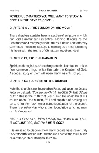 254
From Cover To CoverCOVER THE BIBLE
POWERFUL CHAPTERS YOU WILL WANT TO STUDY IN
DEPTH IN THE DAYS TO COME…
CHAPTERS 5-7: THE SERMON ON THE MOUNT
These chapters contain the only section of scripture in which
our Lord summarized His entire teaching. It contains the
Beatitudes and many significant truths. One brilliant attorney
committed the entire passage to memory as a means of filling
his heart with the truths of Christ…an excellent idea!
CHAPTER 13, ETC: THE PARABLES
Sprinkled through Jesus’ teachings are the illustrations taken
from common things, which illustrate the Kingdom of God.
A special study of them will open many insights for you!
CHAPTER 16: FOUNDING OF THE CHURCH
Note the church is not founded on Peter, but upon the insight
Peter verbalized: “You are the Christ, the SON OF THE LIVING
GOD.” This is the truth that Jesus said He would build His
church upon. One human, frail and capable of denying His
Lord, is not the “rock” which is the foundation for the church.
There is another Man who is the “foundation which no man
can lay”—Jesus!
HAS IT BEEN SETTLED IN YOUR MIND AND HEART THAT JESUS
IS NOT LIKE GOD, BUT THAT HE IS GOD?
It is amazing to discover how many people have never truly
understood this basic truth. All who are a part of the true Church
acknowledge this: Romans 10:9-15.
 