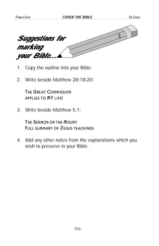 256
From Cover To CoverCOVER THE BIBLE
2
Suggestions for
marking
your Bible...
1. Copy the outline into your Bible.
2. Write beside Matthew 28:18-20:
The Great Commission
applies to MY life!
3. Write beside Matthew 5:1:
The Sermon on the Mount
Full summary of Jesus teachings
4. Add any other notes from the explanations which you
wish to preserve in your Bible.
 