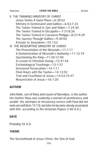 258
From Cover To CoverCOVER THE BIBLE
V. THE TRAINING MINISTRY OF CHRIST
Jesus Seeks A Quiet Place—6:30-52
Ministry in Gennesaret and Galilee—6:53-7:23
The Twelve Trained in Tyre and Sidon—7:24-30
The Twelve Trained in Decapolis—7:31-8:26
The Twelve Trained in Caesarea Philippi—8:27-9:29
The Journey Through Galilee—9:30-50
Enroute to Jerusalem—10:1-52
VI. THE REDEMPTIVE MINISTRY OF CHRIST
The Presentation of the Messiah—11:1-11
A Demonstration of Messiah’s Authority—11:12-19
Questioning the King—11:20-12:40
A Lesson in Christian Giving—12:41-44
Eschatological Teachings—13:1-37
Increased Persecution—14:1-11
Final Hours with the Twelve—14:12-52
Trial and Crucifixion of Jesus—14:53-15:47
Resurrection of Jesus—16:1-20
AUTHOR
John Mark, son of Mary and cousin of Barnabas, is the author.
His mother Mary was evidently a woman of prominence and
wealth. His attempts at missionary service with Paul did not
work out well (Acts 13:13), but later he became closely associated
with him, according to the historian Papias (140 A.D.).
DATE
Probably 55 A.D.
THEME
The Servanthood of Jesus Christ, the Son of God.
 