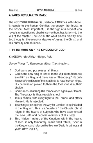 260
From Cover To CoverCOVER THE BIBLE
A WORD PECULIAR TO MARK
The word “STRAIGHTWAY” is used about 40 times in this book.
It reveals to the Roman Gentiles the energy, the thrust, in
the Gospel. Most important, it is the sign of a servant who
reveals unquestioning obedience—without hesitation—to the
will of the Master. The use of the word places side by side
two thoughts: the energy and power of Jesus, the Christ; and
His humility and patience.
1:14-15: MORE ON “THE KINGDOM OF GOD”
KINGDOM: “Basileia,” “Reign, Rule”
Seven Things To Remember About The Kingdom:
1. God owns and possesses all things.
2. God is the only King of Israel. In the Old Testament, we
saw Him as King, and there was a “Theocracy.” He only
tolerated the desire of the Israelites to have human kings.
His permission proved to them the foolishness of their
choice.
3. God is reestablishing His throne once again over Israel.
The Theocracy is thus reestablished!
4. Jesus comes, with every right to the Throne, and offers
Himself. He is rejected.
5. Jewish rejection opened the way for Gentiles to be included
in the Kingdom. This is a “mystery,” the Church. Christ
reigns in the hearts of subjects who have experienced
the New Birth and become members of His Body.
6. This “hidden” nature of the Kingdom, within the hearts
of men, is only temporary. Jesus shall return, usher in
the Kingdom, and reign on the throne of David for a thousand
years (Rev. 20:4-6).
 