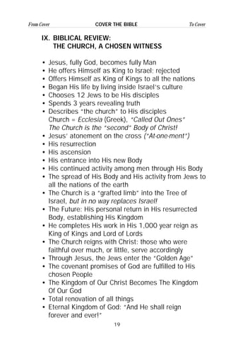 19
From Cover To CoverCOVER THE BIBLE
IX. BIBLICAL REVIEW:
THE CHURCH, A CHOSEN WITNESS
• Jesus, fully God, becomes fully Man
• He offers Himself as King to Israel; rejected
• Offers Himself as King of Kings to all the nations
• Began His life by living inside Israel’s culture
• Chooses 12 Jews to be His disciples
• Spends 3 years revealing truth
• Describes “the church” to His disciples
Church = Ecclesia (Greek), “Called Out Ones”
The Church is the “second” Body of Christ!
• Jesus’ atonement on the cross (“At-one-ment”)
• His resurrection
• His ascension
• His entrance into His new Body
• His continued activity among men through His Body
• The spread of His Body and His activity from Jews to
all the nations of the earth
• The Church is a “grafted limb” into the Tree of
Israel, but in no way replaces Israel!
• The Future: His personal return in His resurrected
Body, establishing His Kingdom
• He completes His work in His 1,000 year reign as
King of Kings and Lord of Lords
• The Church reigns with Christ: those who were
faithful over much, or little, serve accordingly
• Through Jesus, the Jews enter the “Golden Age”
• The covenant promises of God are fulfilled to His
chosen People
• The Kingdom of Our Christ Becomes The Kingdom
Of Our God
• Total renovation of all things
• Eternal Kingdom of God: “And He shall reign
forever and ever!”
 