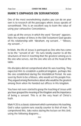 262
From Cover To CoverCOVER THE BIBLE
MARK’S EMPHASIS ON SERVANTHOOD
One of the most overwhelming studies you can do on your
own is to research all the passages where Jesus speaks of
servanthood. This is an excellent way to learn the value of
using your exhaustive Concordance.
Look up all the verses in which the word “Servant” appears.
Note the number of times in the Old Testament God speaks
of His relationship with “Abraham, my servant...” “Moses,
my servant...”
In Mark, the life of Jesus is portrayed as One who has come
to be the “servant of all.” He runs totally counter to all the
structures of men in teaching that the greatest among us is
the one who serves, not the one who sits at the head of the
table.
His disciples did not comprehend what He was teaching. They
expected Him to establish a political kingdom, perhaps like
the one established during the Interbiblical Period. He was
seen by them to be a Moses, who would set His people free.
They argued among themselves about who would be the greatest
among them when He handed out offices in His kingdom.
You have not even started to grasp the teaching of Jesus until
youhavegraspedthemeaningoftheKingdomandtheimportance
of being a servant. This is at the very heart of Christ’s
truth.
Mark 9:35 is a classic statement which summarizes His teaching.
God’s value system runs exactly counter to that of man. To
comprehend this, take notes during the lecture on this Unit,
using the following diagrams…
 